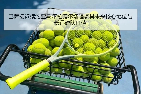 巴萨接近续约亚马尔拉波尔塔强调其未来核心地位与长远建队价值